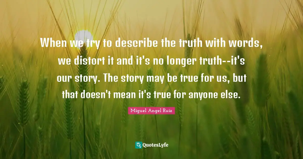 When we try to describe the truth with words, we distort it and it's no longer truth--it's our story. The story may be true for us, but that doesn't mean it's true for anyone else.