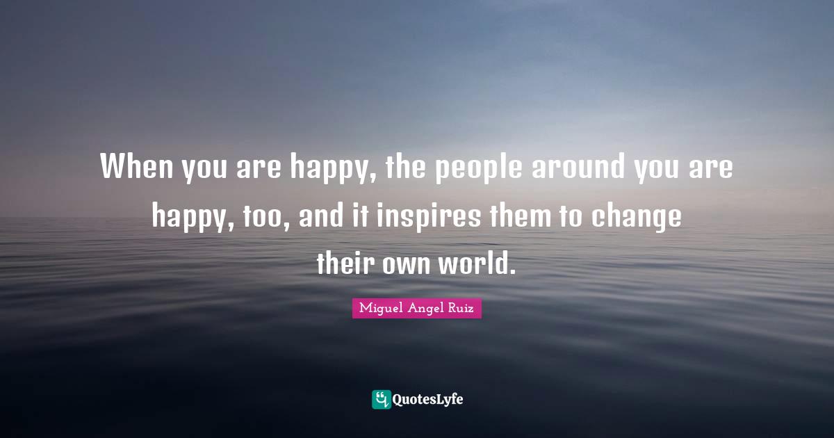 When you are happy, the people around you are happy, too, and it inspires them to change their own world.