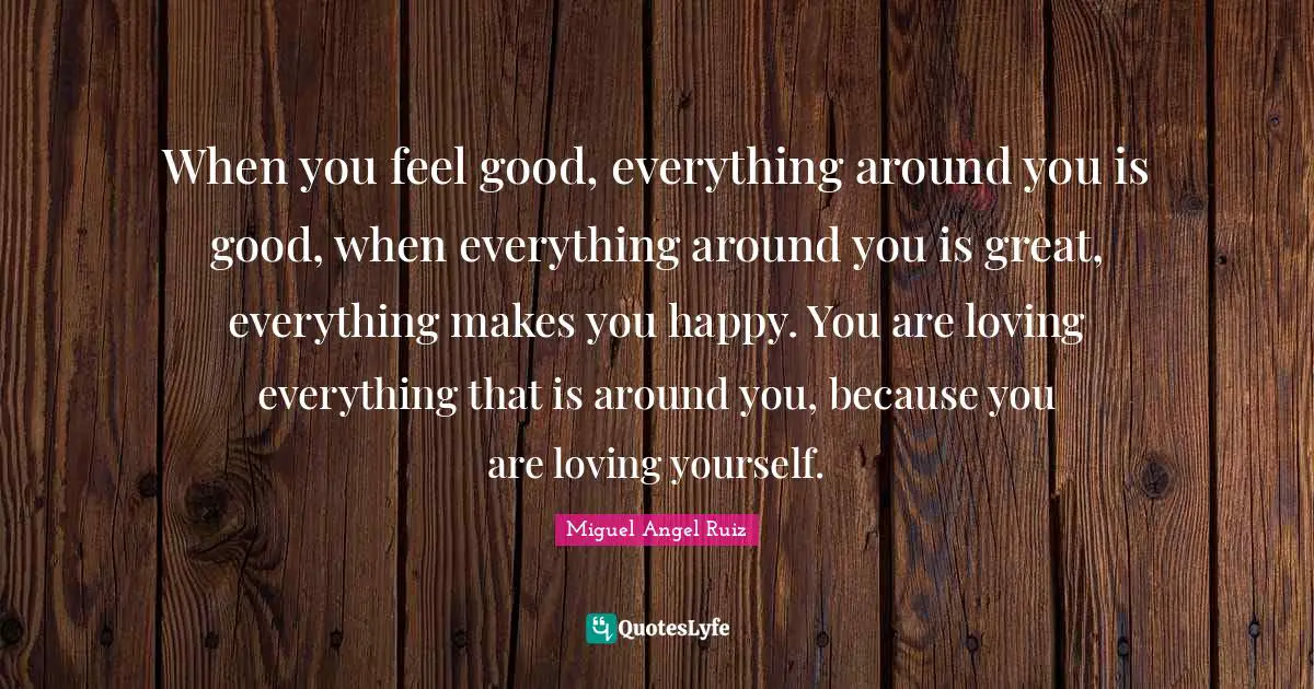 When you feel good, everything around you is good, when everything around you is great, everything makes you happy. You are loving everything that is around you, because you are loving yourself.