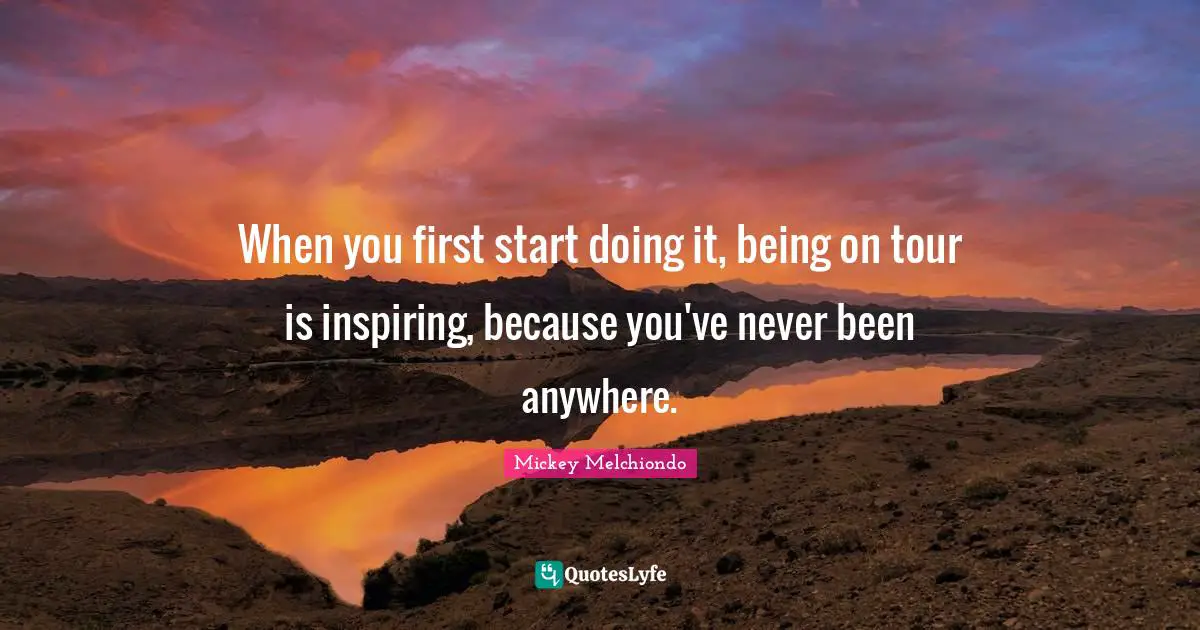 When you first start doing it, being on tour is inspiring, because you've never been anywhere.