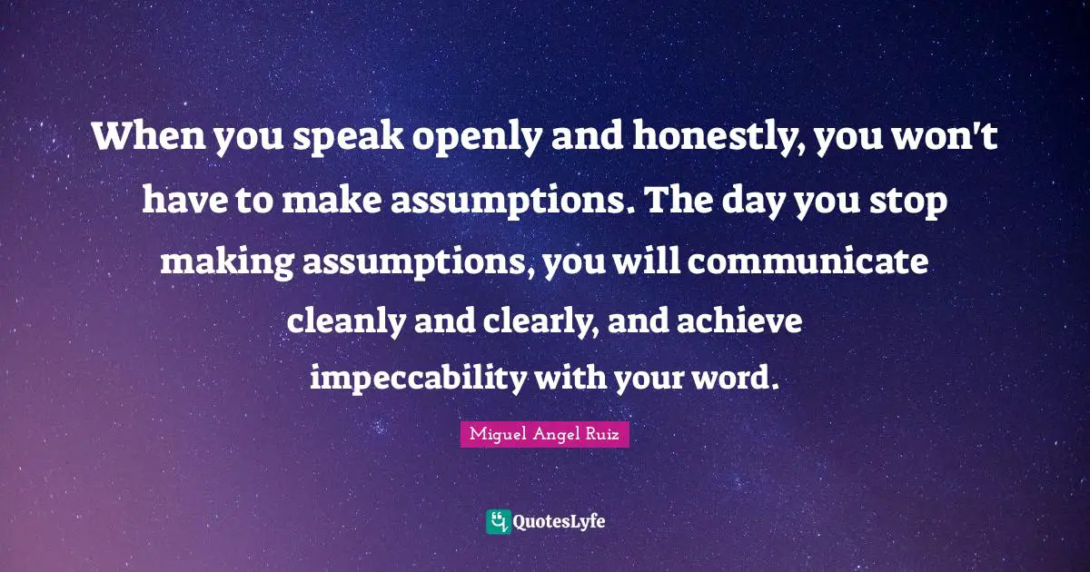 When you speak openly and honestly, you won't have to make assumptions. The day you stop making assumptions, you will communicate cleanly and clearly, and achieve impeccability with your word.