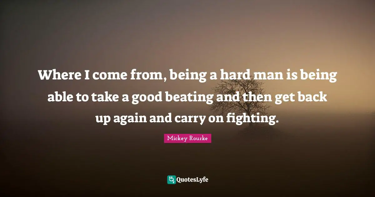Where I come from, being a hard man is being able to take a good beating and then get back up again and carry on fighting.