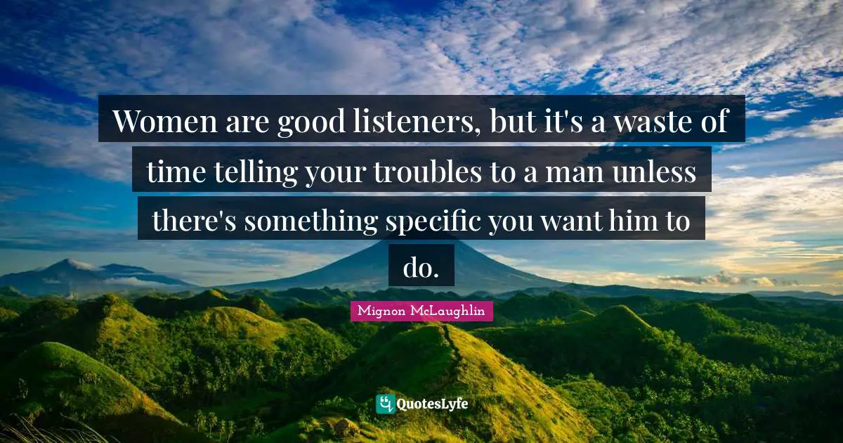 Women are good listeners, but it's a waste of time telling your troubles to a man unless there's something specific you want him to do.