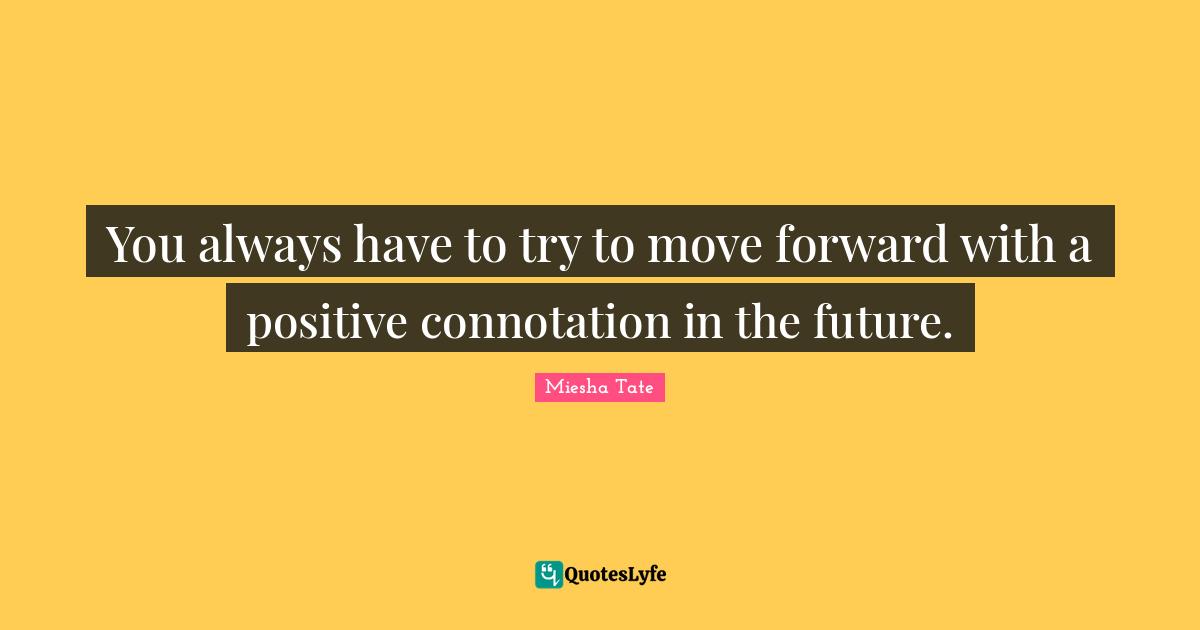 You always have to try to move forward with a positive connotation in the future.