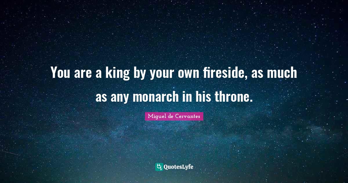 You are a king by your own fireside, as much as any monarch in his thr
