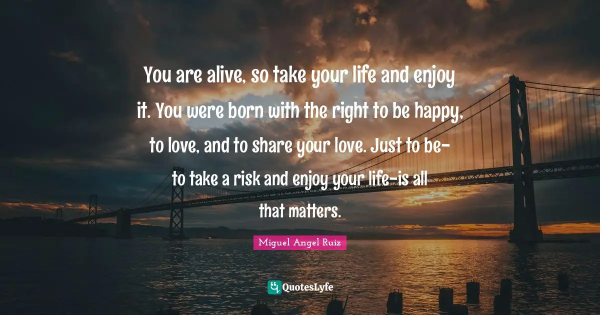 Miguel Angel Ruiz Quotes: "You are alive, so take your life and enjoy it. You were born with the right to be happy, to love, and to share your love. Just to be-to take a risk and enjoy your life-is all that matters."
