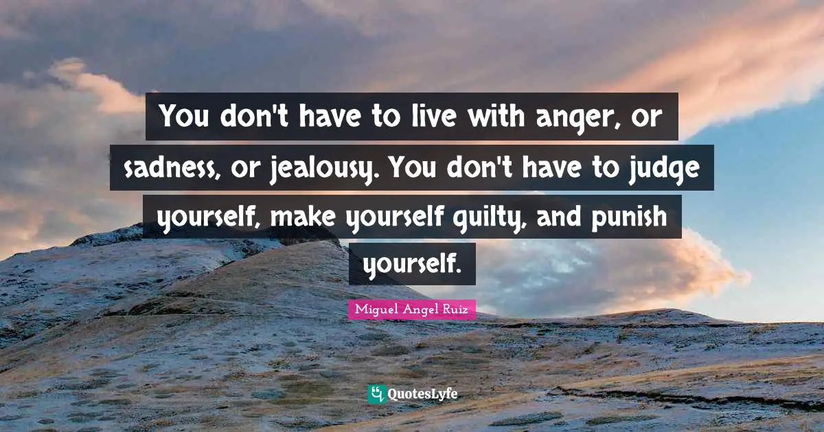 You don't have to live with anger, or sadness, or jealousy. You don't have to judge yourself, make yourself guilty, and punish yourself.