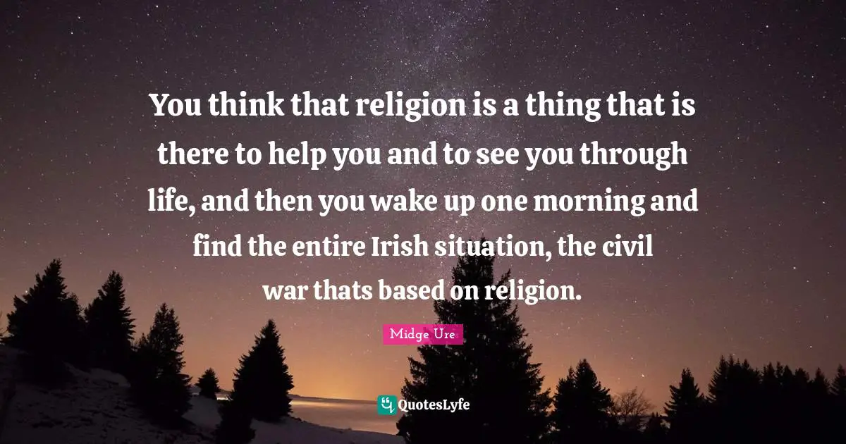 You think that religion is a thing that is there to help you and to see you through life, and then you wake up one morning and find the entire Irish situation, the civil war thats based on religion.