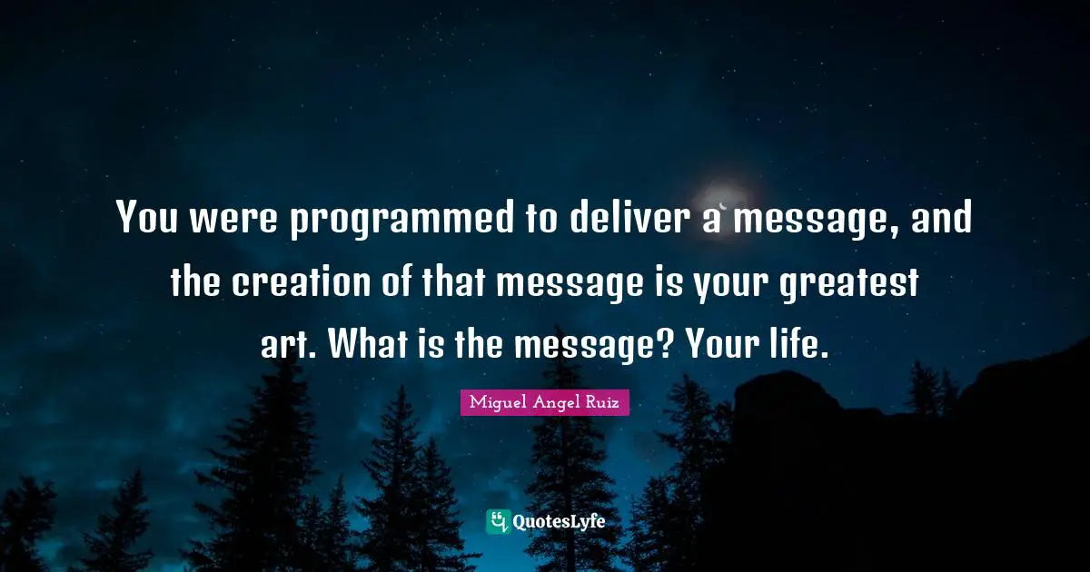 You were programmed to deliver a message, and the creation of that message is your greatest art. What is the message? Your life.