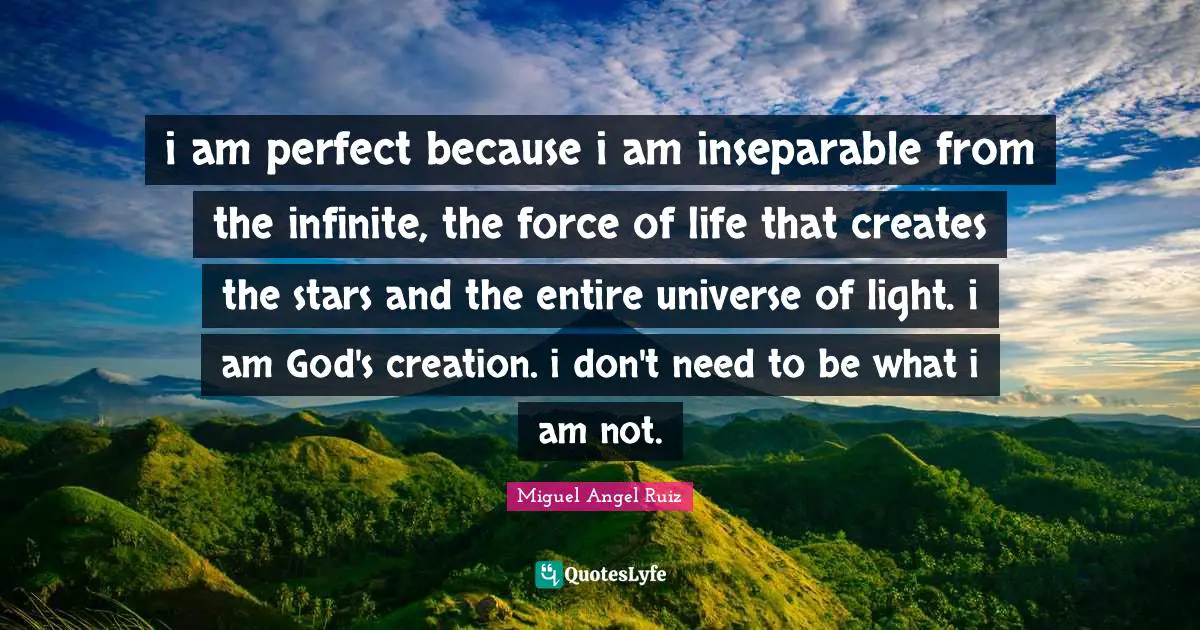 God S Creation Quotes: "i am perfect because i am inseparable from the infinite, the force of life that creates the stars and the entire universe of light. i am God's creation. i don't need to be what i am not."