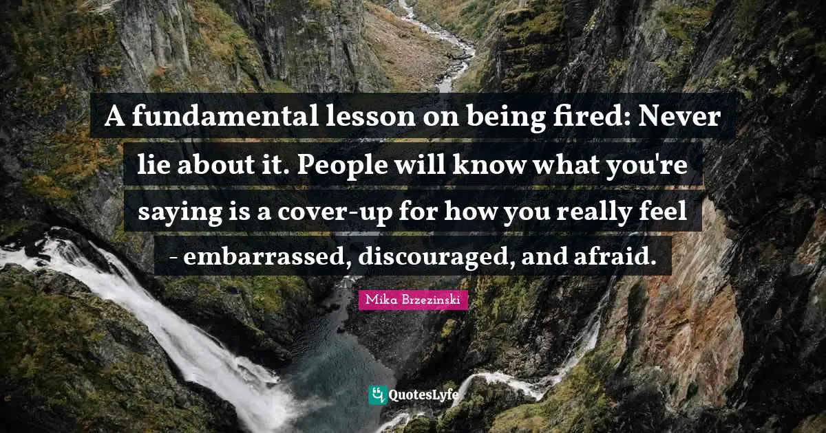 A fundamental lesson on being fired: Never lie about it. People will know what you're saying is a cover-up for how you really feel - embarrassed, discouraged, and afraid.