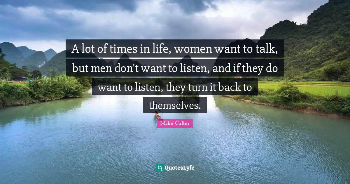 A lot of times in life, women want to talk, but men don't want to listen, and if they do want to listen, they turn it back to themselves.