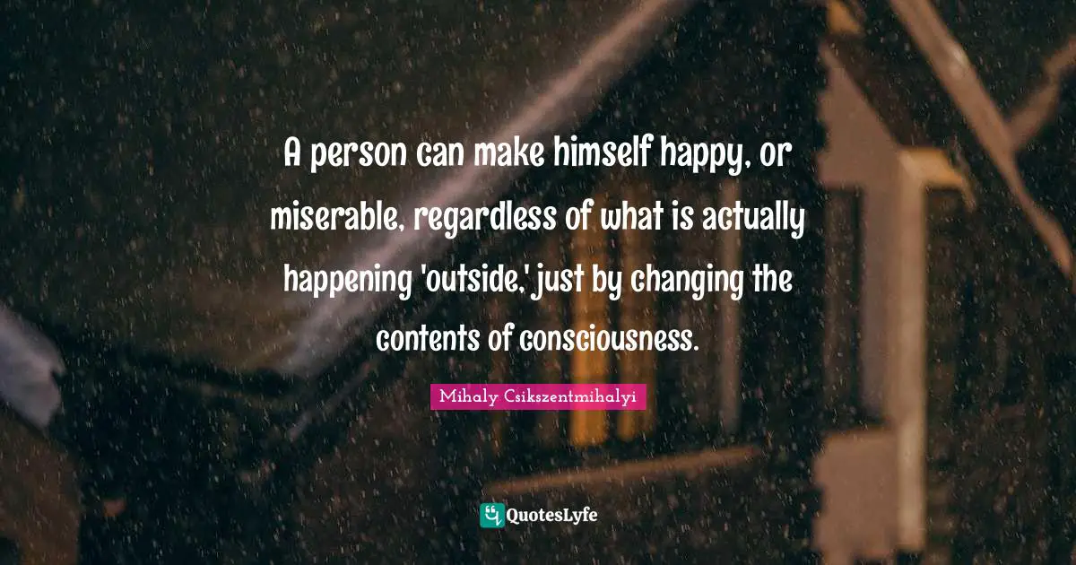 A person can make himself happy, or miserable, regardless of what is actually happening 'outside,' just by changing the contents of consciousness.