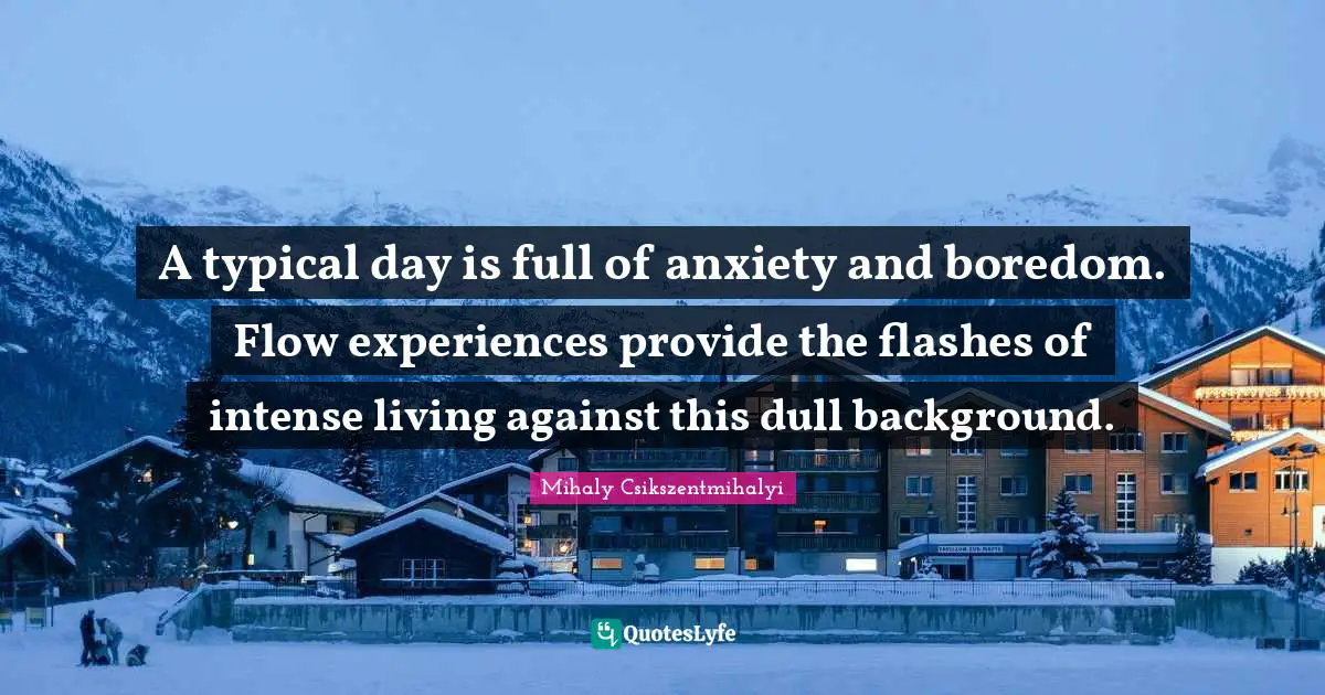 A typical day is full of anxiety and boredom. Flow experiences provide the flashes of intense living against this dull background.