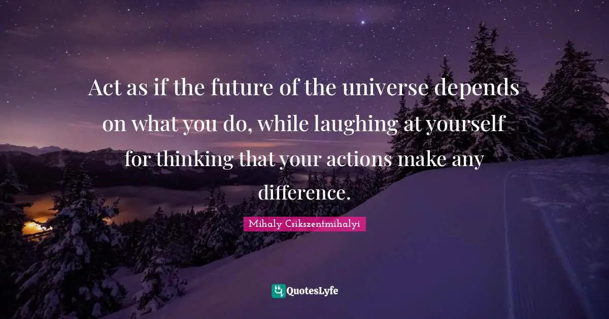 Act as if the future of the universe depends on what you do, while laughing at yourself for thinking that your actions make any difference.