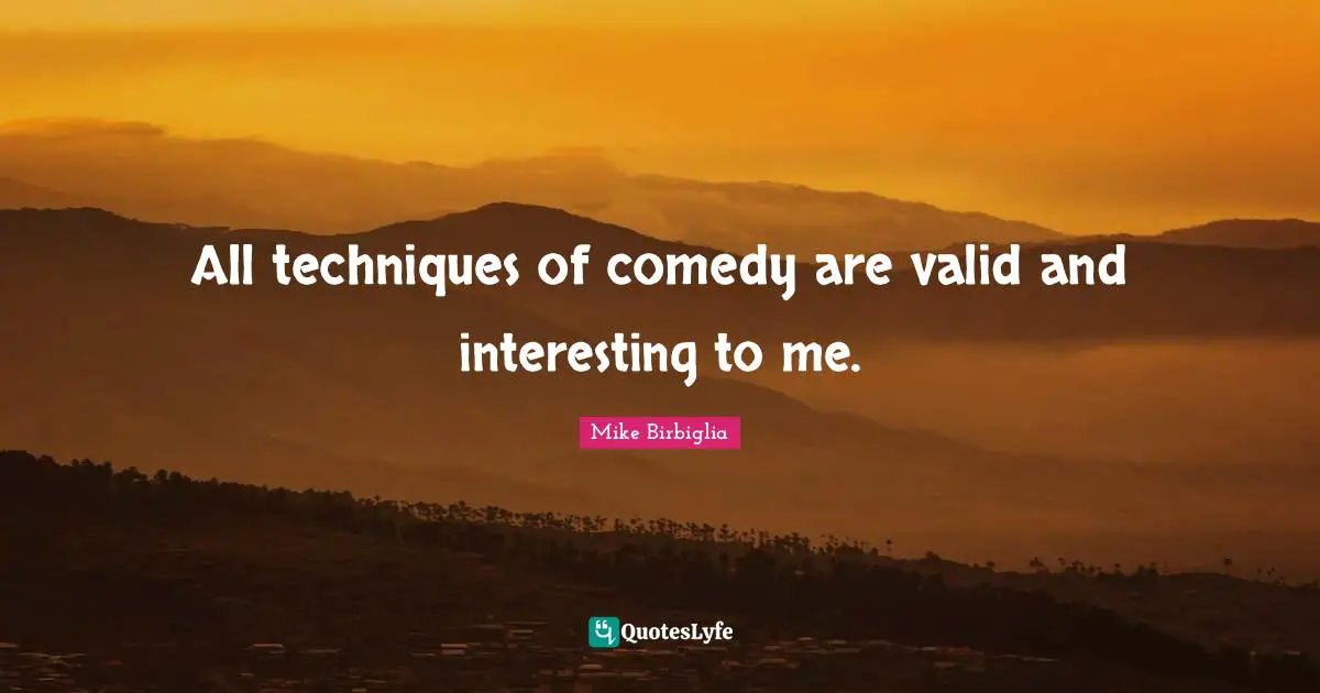 All techniques of comedy are valid and interesting to me.