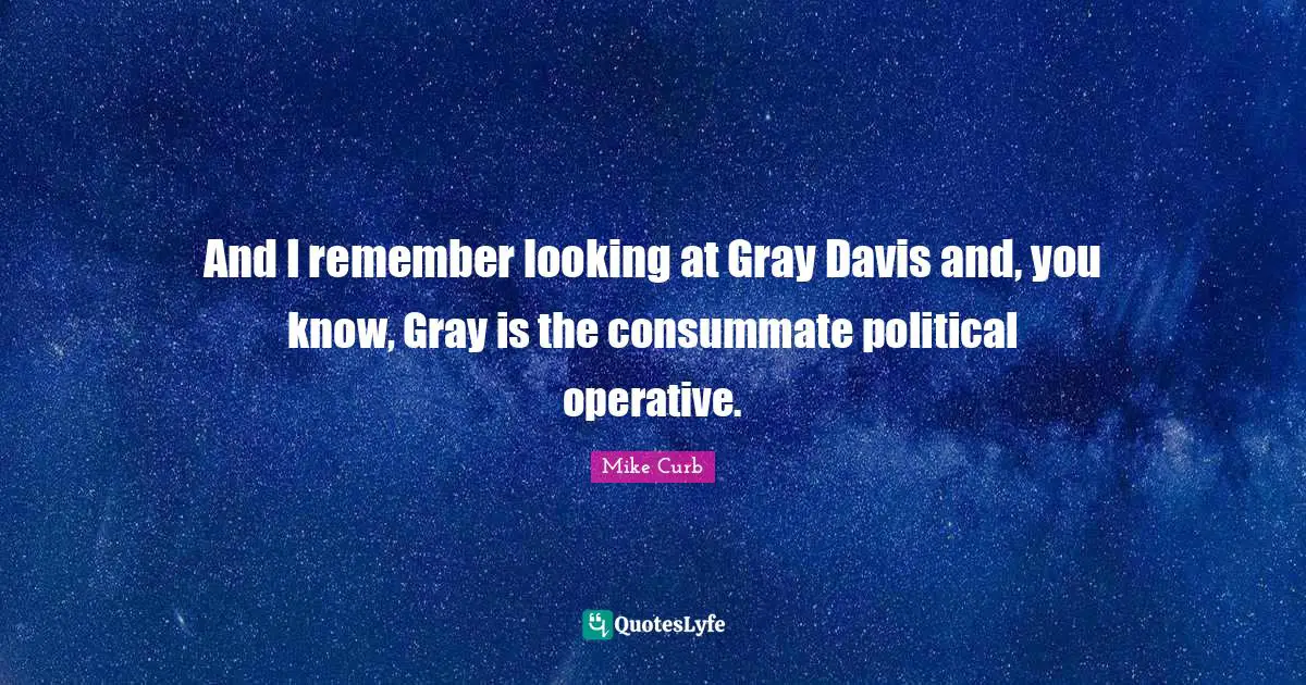 And I remember looking at Gray Davis and, you know, Gray is the consummate political operative.