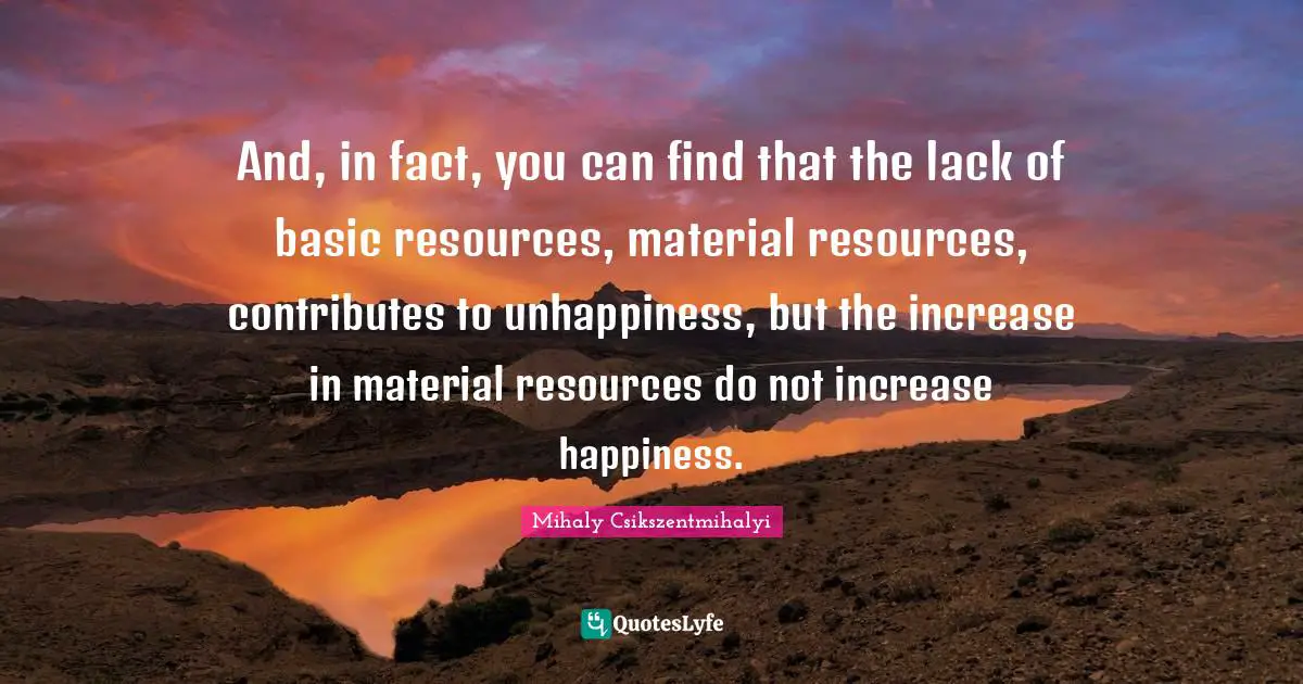 And, in fact, you can find that the lack of basic resources, material resources, contributes to unhappiness, but the increase in material resources do not increase happiness.