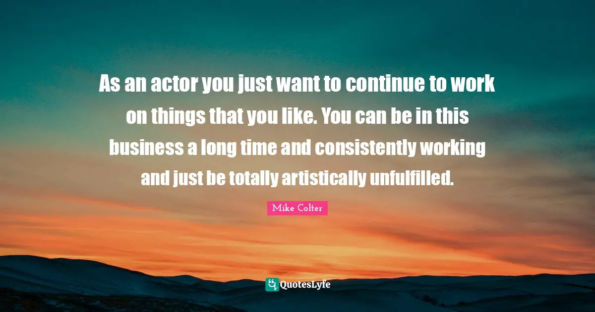 As an actor you just want to continue to work on things that you like. You can be in this business a long time and consistently working and just be totally artistically unfulfilled.