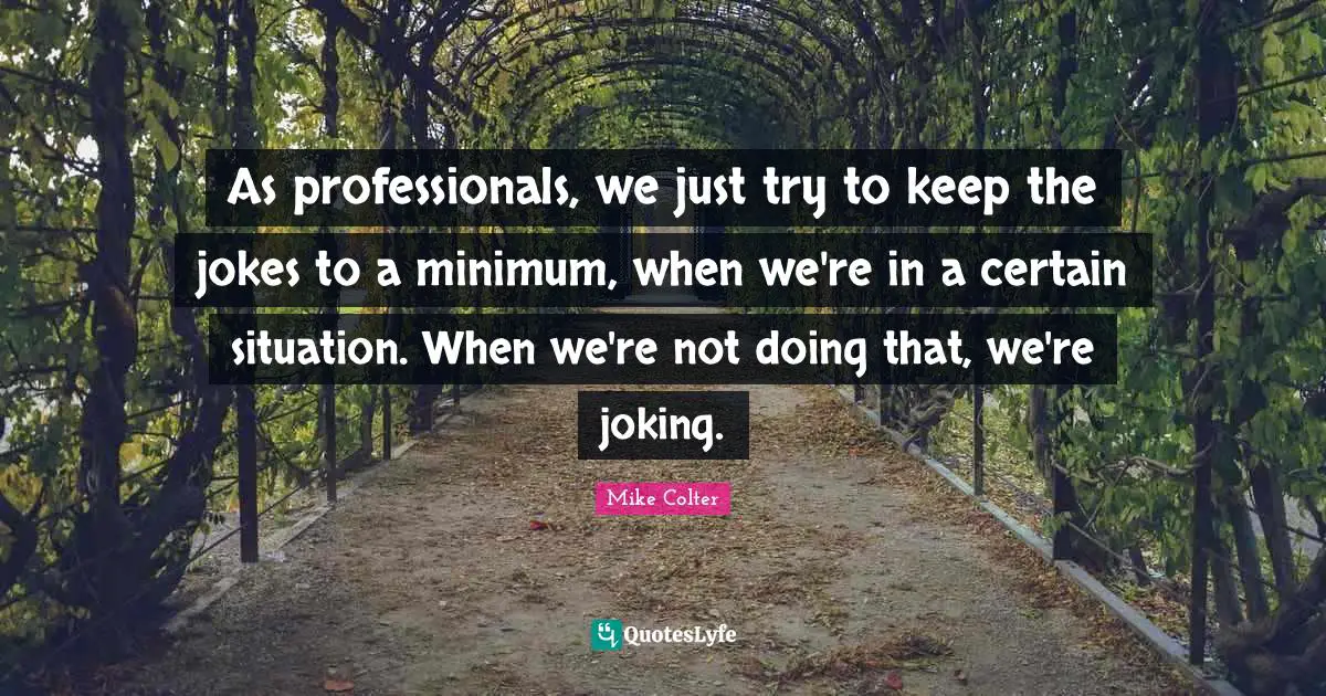As professionals, we just try to keep the jokes to a minimum, when we're in a certain situation. When we're not doing that, we're joking.
