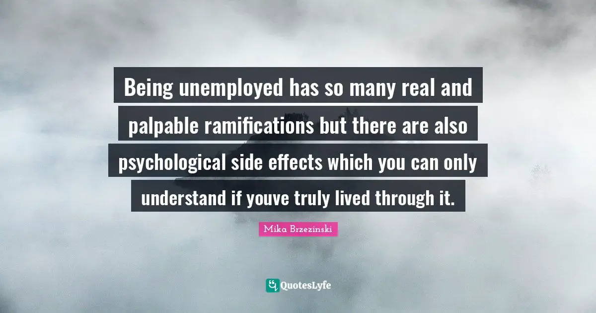 Ramifications Quotes: "Being unemployed has so many real and palpable ramifications but there are also psychological side effects which you can only understand if youve truly lived through it."