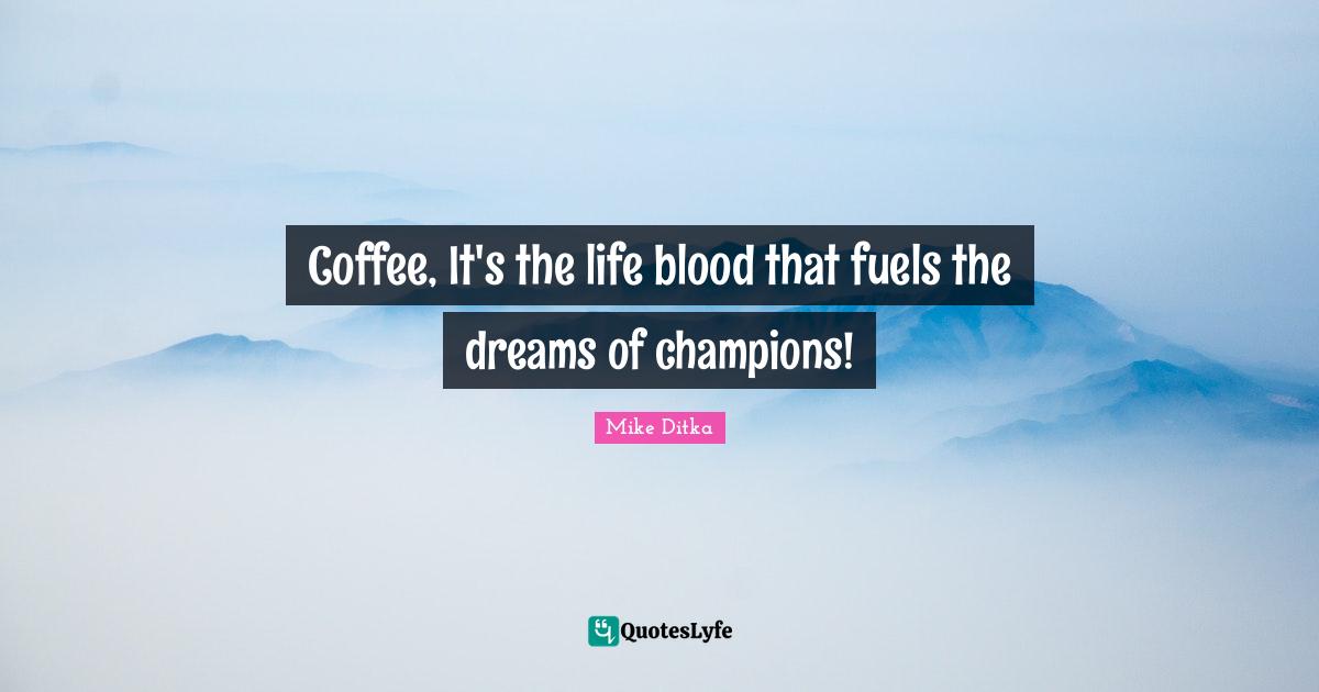 Coffee, It's the life blood that fuels the dreams of champions!