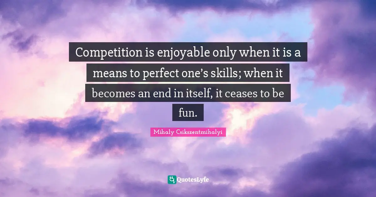 Competition is enjoyable only when it is a means to perfect one’s skills; when it becomes an end in itself, it ceases to be fun.