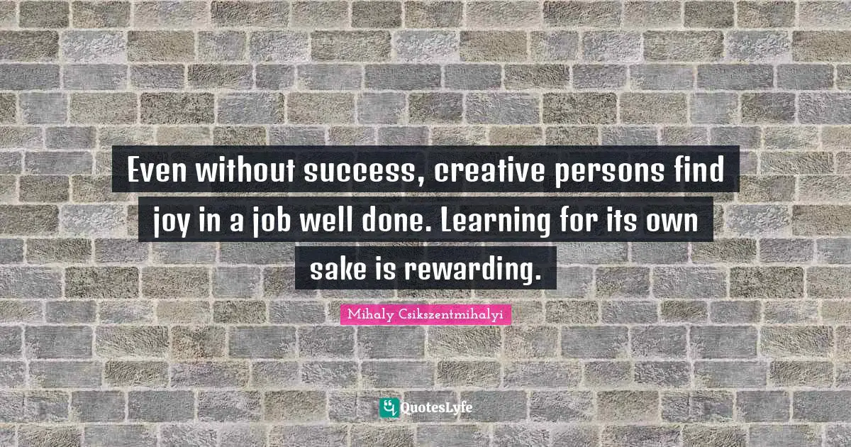 Even without success, creative persons find joy in a job well done. Learning for its own sake is rewarding.
