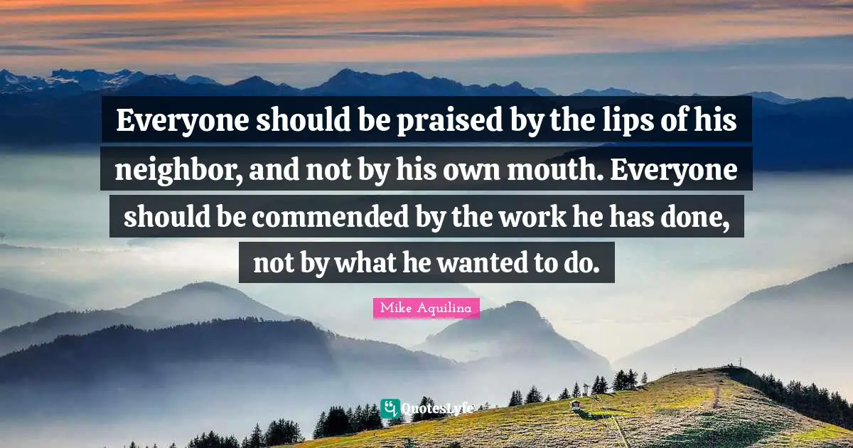 Everyone should be praised by the lips of his neighbor, and not by his own mouth. Everyone should be commended by the work he has done, not by what he wanted to do.