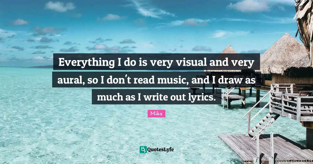 Everything I do is very visual and very aural, so I don't read music, and I draw as much as I write out lyrics.