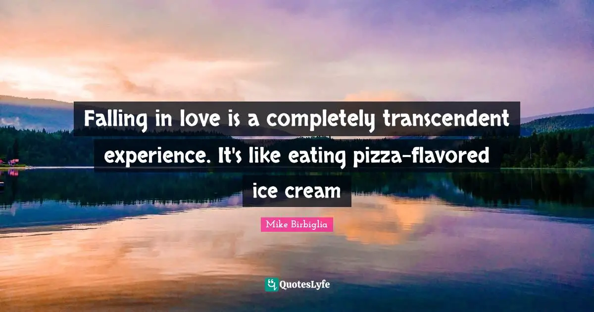 Falling in love is a completely transcendent experience. It's like eating pizza-flavored ice cream