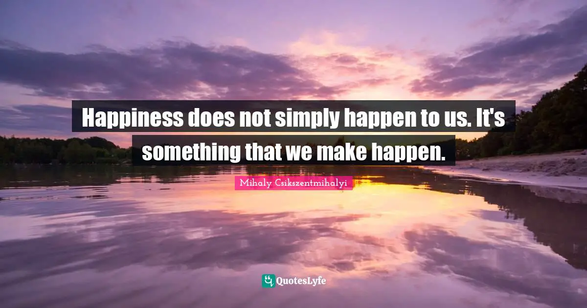 Happiness does not simply happen to us. It's something that we make happen.