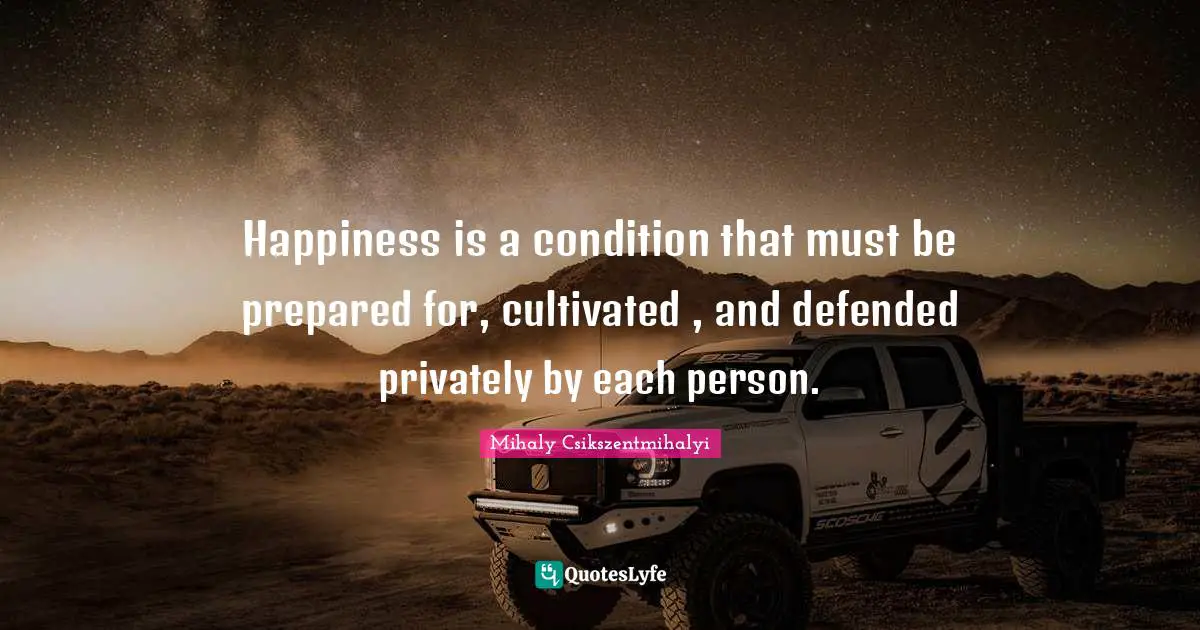 Happiness is a condition that must be prepared for, cultivated , and defended privately by each person.