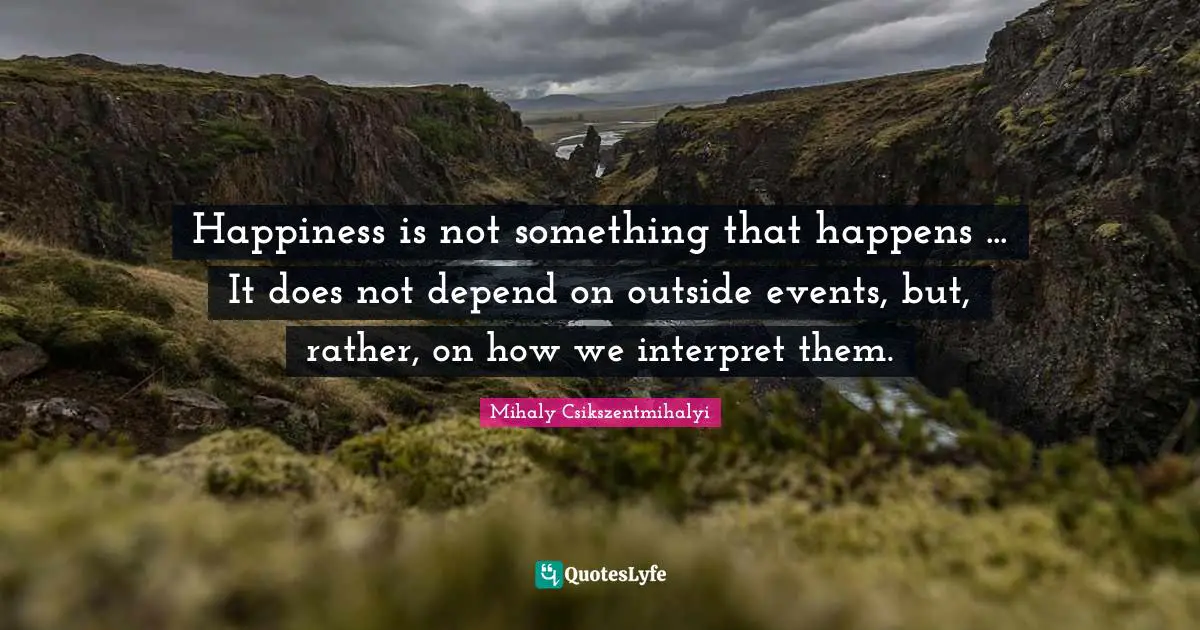 Happiness is not something that happens ... It does not depend on outside events, but, rather, on how we interpret them.