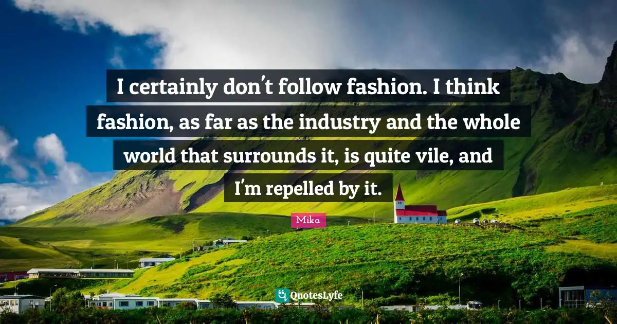 I certainly don't follow fashion. I think fashion, as far as the industry and the whole world that surrounds it, is quite vile, and I'm repelled by it.