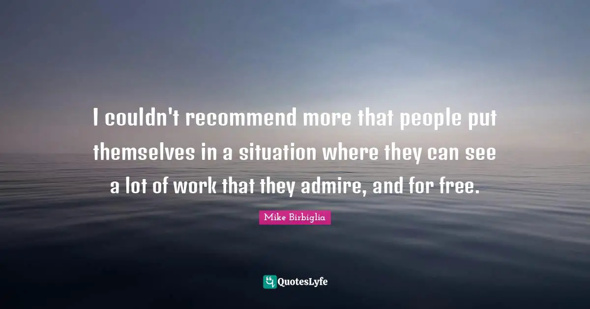 I couldn't recommend more that people put themselves in a situation where they can see a lot of work that they admire, and for free.