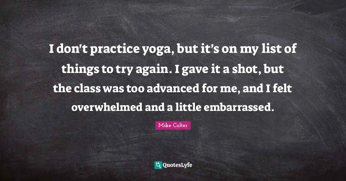 I don't practice yoga, but it's on my list of things to try again. I gave it a shot, but the class was too advanced for me, and I felt overwhelmed and a little embarrassed.