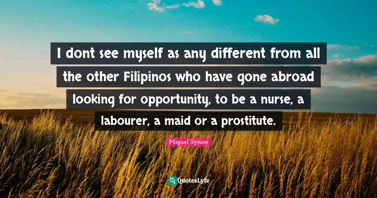 Miguel Syjuco Quotes: "I dont see myself as any different from all the other Filipinos who have gone abroad looking for opportunity, to be a nurse, a labourer, a maid or a prostitute."