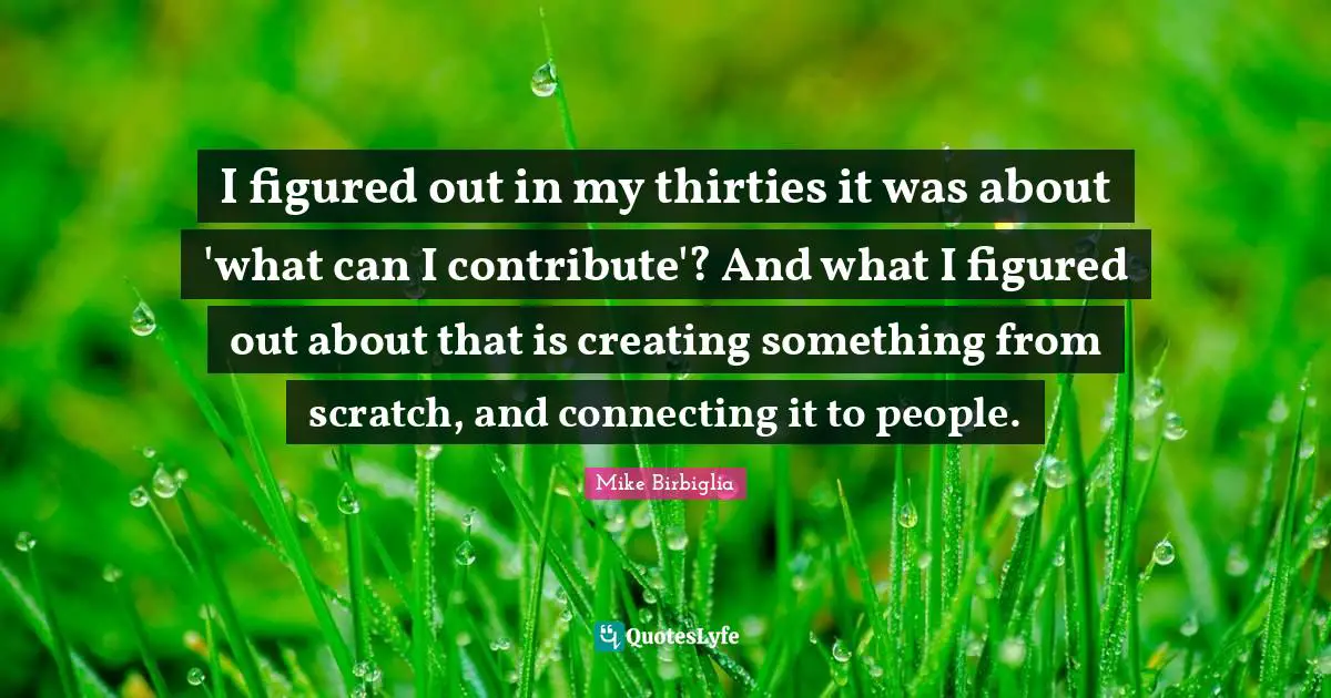 I figured out in my thirties it was about 'what can I contribute'? And what I figured out about that is creating something from scratch, and connecting it to people.