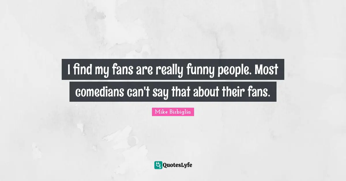 I find my fans are really funny people. Most comedians can't say that about their fans.