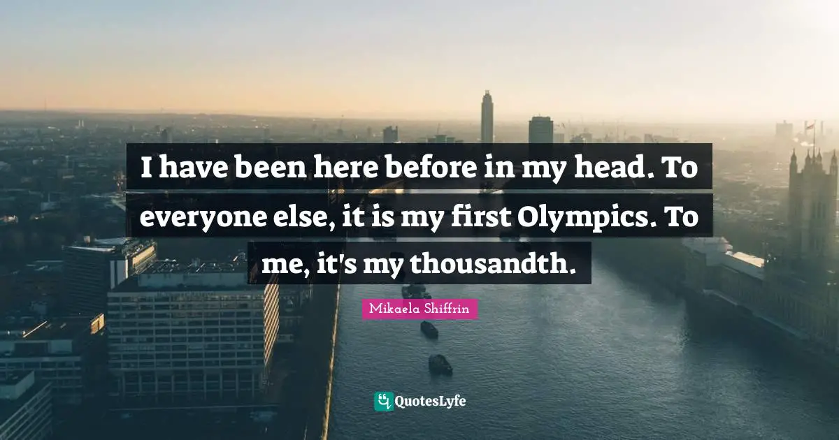 I have been here before in my head. To everyone else, it is my first Olympics. To me, it's my thousandth.