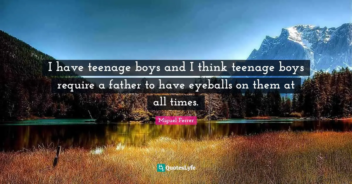 I have teenage boys and I think teenage boys require a father to have eyeballs on them at all times.