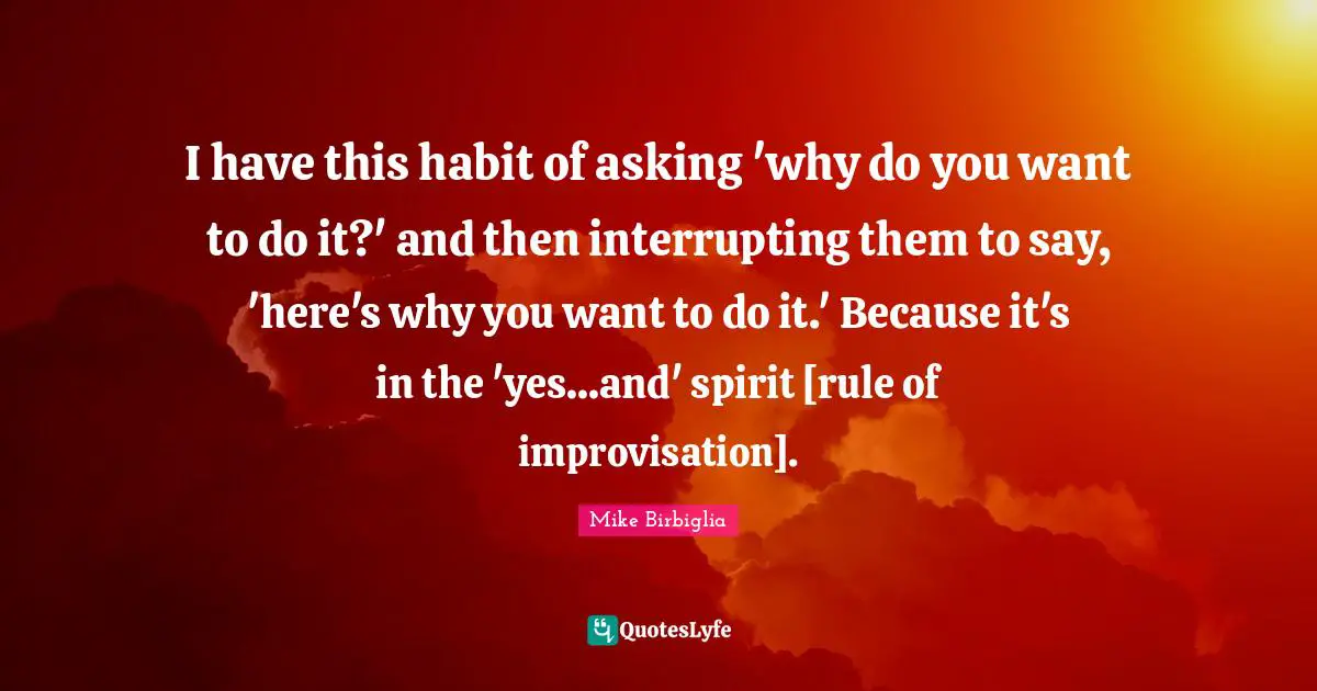 I have this habit of asking 'why do you want to do it?' and then interrupting them to say, 'here's why you want to do it.' Because it's in the 'yes...and' spirit [rule of improvisation].