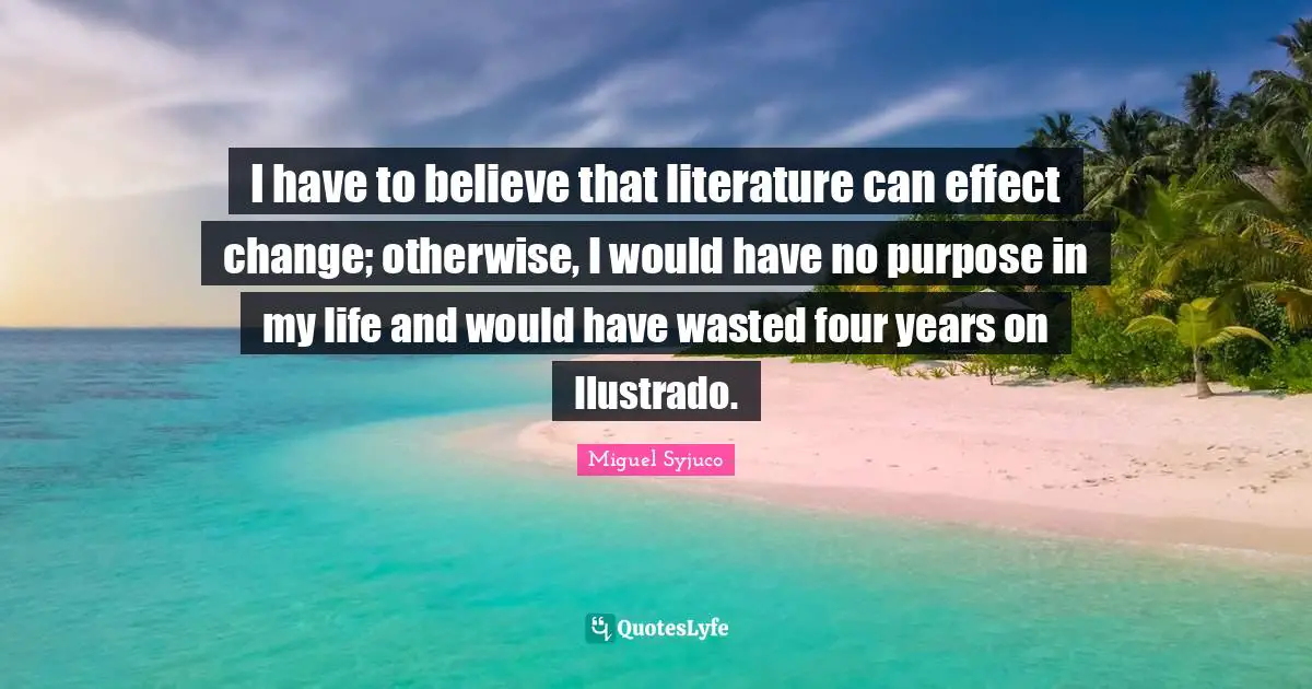 Miguel Syjuco Quotes: "I have to believe that literature can effect change; otherwise, I would have no purpose in my life and would have wasted four years on Ilustrado."