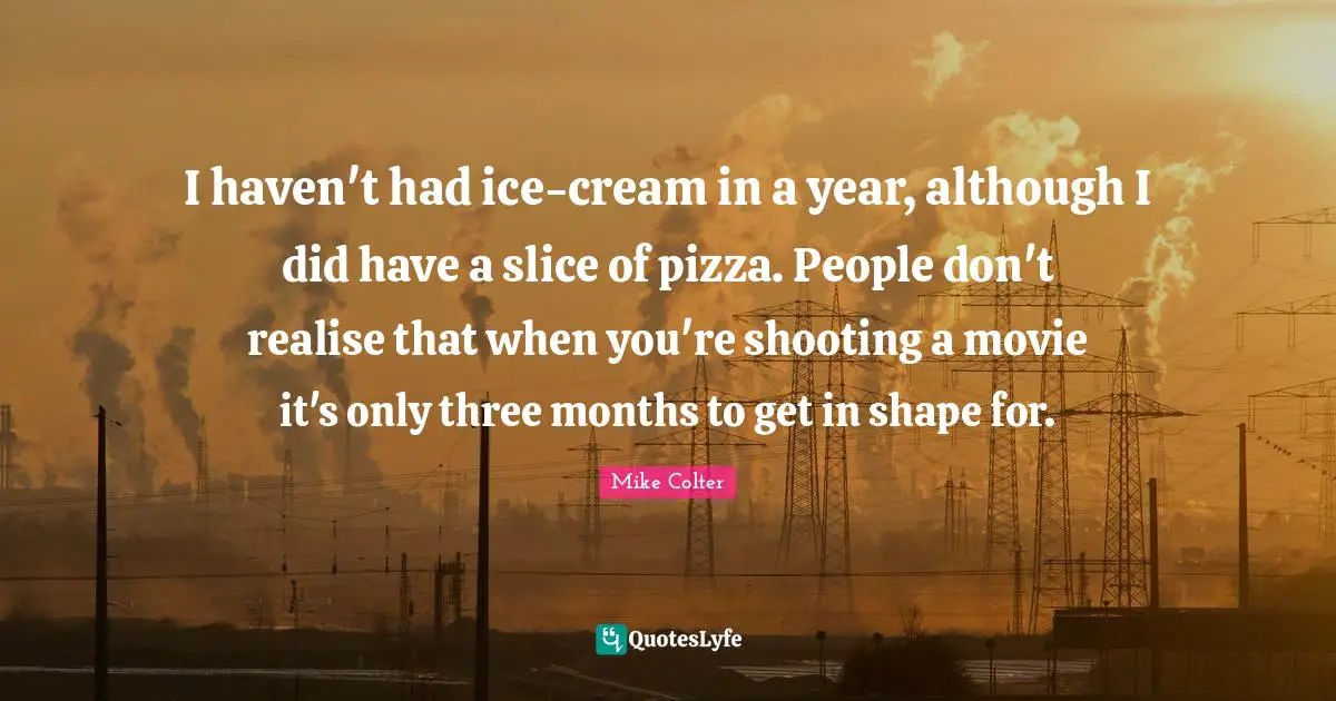 I haven't had ice-cream in a year, although I did have a slice of pizza. People don't realise that when you're shooting a movie it's only three months to get in shape for.