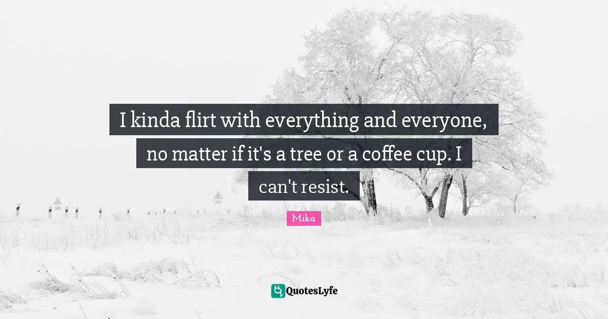 I kinda flirt with everything and everyone, no matter if it's a tree or a coffee cup. I can't resist.
