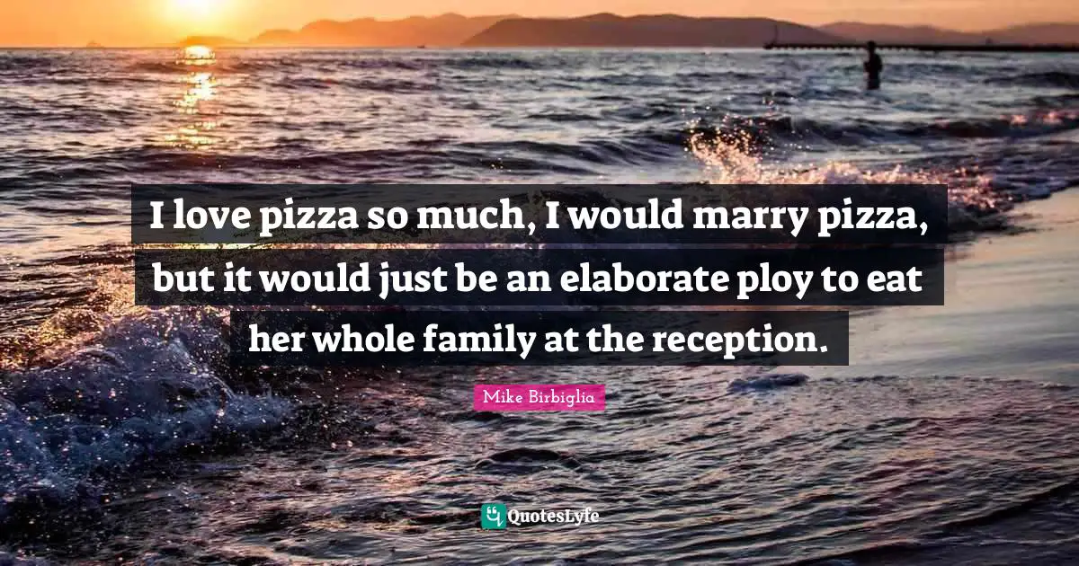 I love pizza so much, I would marry pizza, but it would just be an elaborate ploy to eat her whole family at the reception.