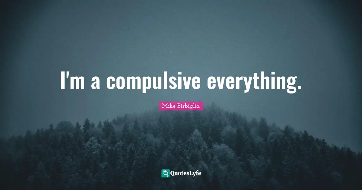 I'm a compulsive everything.