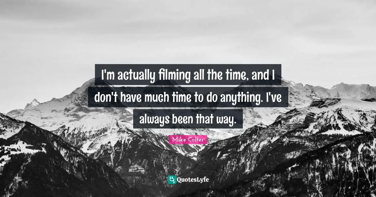I'm actually filming all the time, and I don't have much time to do anything. I've always been that way.
