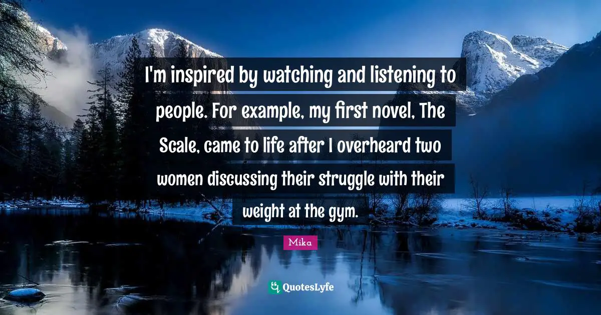 I'm inspired by watching and listening to people. For example, my first novel, The Scale, came to life after I overheard two women discussing their struggle with their weight at the gym.
